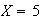 $X = 5$